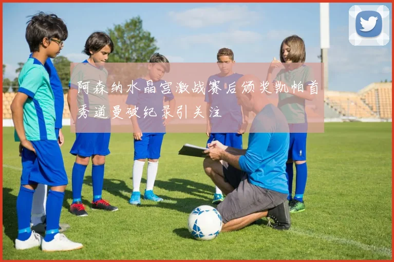 阿森纳水晶宫激战赛后颁奖凯帕首秀道曼破纪录引关注