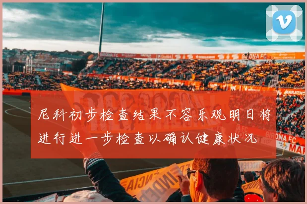 尼科初步检查结果不容乐观明日将进行进一步检查以确认健康状况
