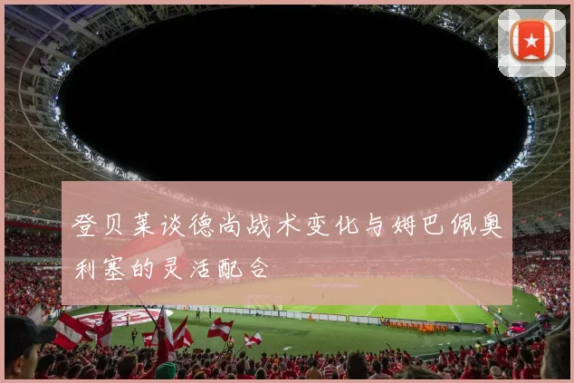 登贝莱谈德尚战术变化与姆巴佩奥利塞的灵活配合