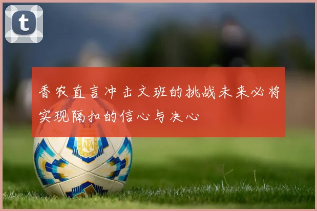 香农直言冲击文班的挑战未来必将实现隔扣的信心与决心