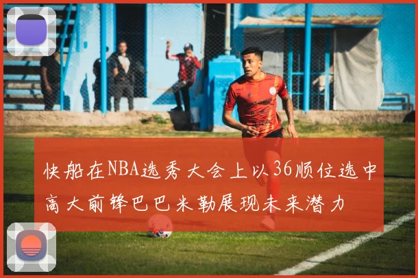 快船在NBA选秀大会上以36顺位选中高大前锋巴巴米勒展现未来潜力