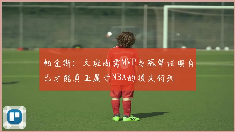 帕金斯：文班尚需MVP与冠军证明自己才能真正属于NBA的顶尖行列