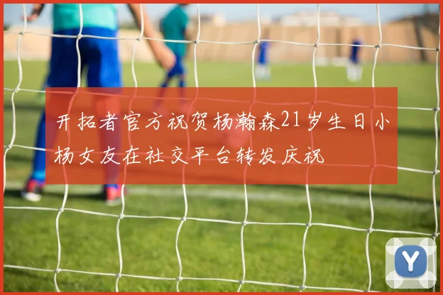 开拓者官方祝贺杨瀚森21岁生日小杨女友在社交平台转发庆祝