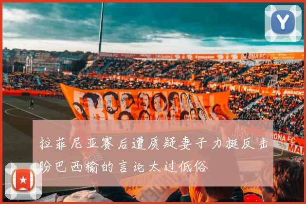 拉菲尼亚赛后遭质疑妻子力挺反击盼巴西输的言论太过低俗